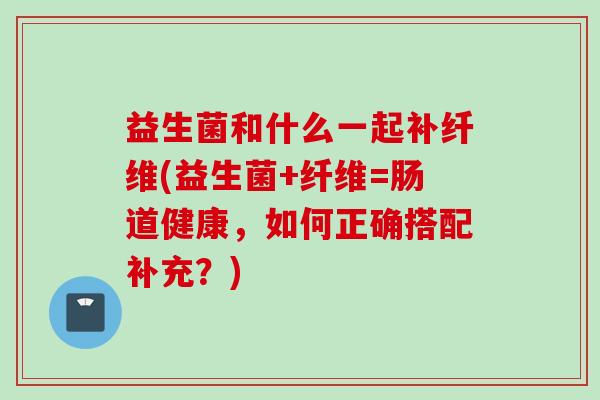 益生菌和什么一起补纤维(益生菌+纤维=肠道健康，如何正确搭配补充？)