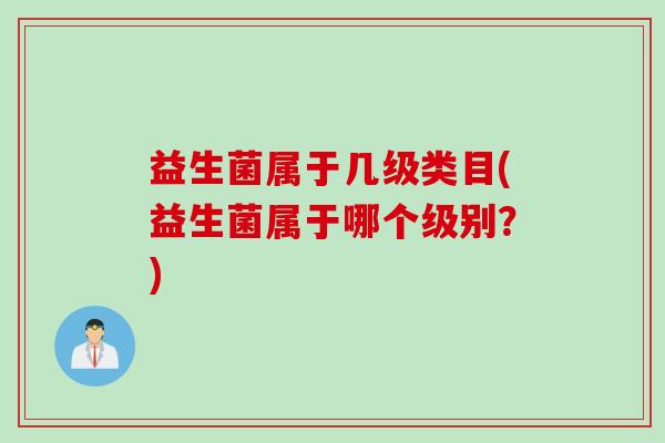 益生菌属于几级类目(益生菌属于哪个级别？)