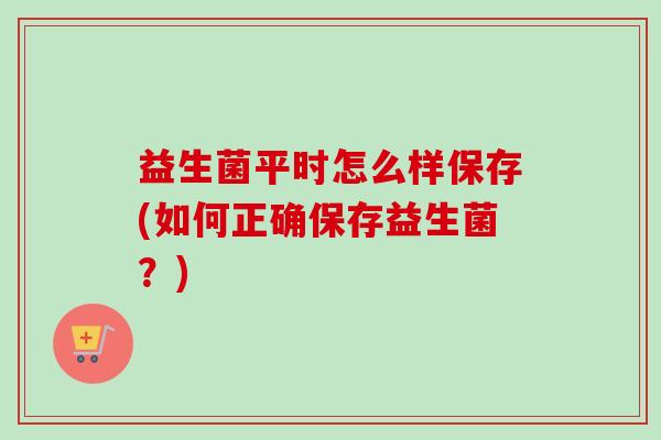 益生菌平时怎么样保存(如何正确保存益生菌?) 益生菌平时怎么样保存(如何正确保存益生菌?)