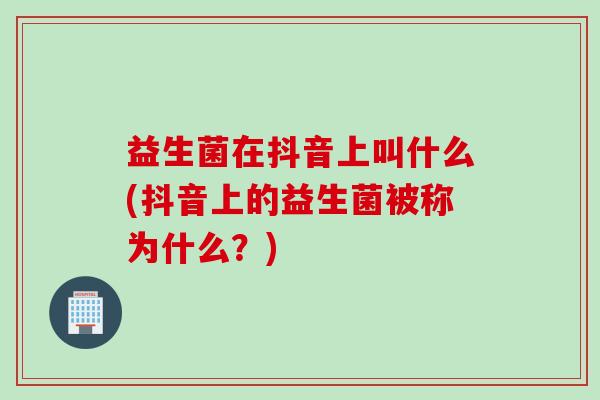 益生菌在抖音上叫什么(抖音上的益生菌被称为什么?) 益生菌在抖音上叫什么(抖音上的益生菌被称为什么?)