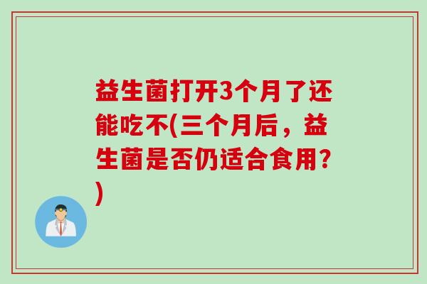益生菌打开3个月了还能吃不(三个月后，益生菌是否仍适合食用？)