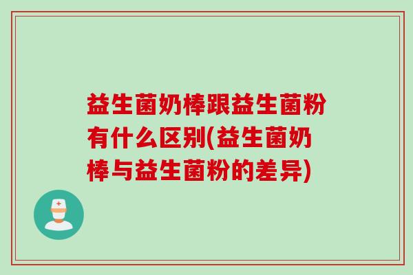 益生菌奶棒跟益生菌粉有什么区别(益生菌奶棒与益生菌粉的差异) 益生菌奶棒跟益生菌粉有什么区别(益生菌奶棒与益生菌粉的差异)