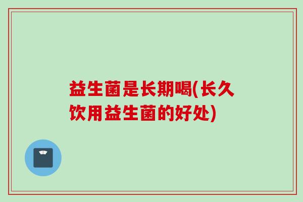 益生菌是长期喝(长久饮用益生菌的好处)