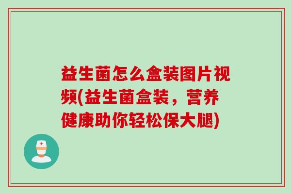 益生菌怎么盒装图片视频(益生菌盒装，营养健康助你轻松保大腿)