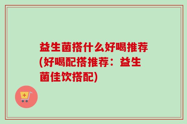 益生菌搭什么好喝推荐(好喝配搭推荐:益生菌佳饮搭配) 益生菌搭什么好喝推荐(好喝配搭推荐:益生菌佳饮搭配)