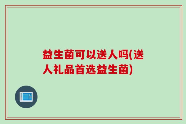 益生菌可以送人吗(送人礼品首选益生菌)
