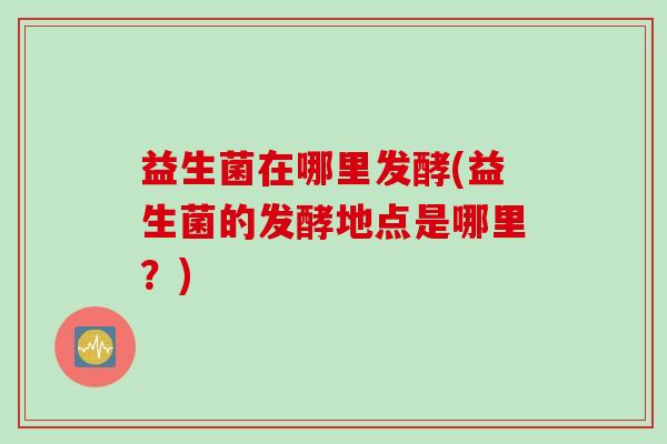 益生菌在哪里发酵(益生菌的发酵地点是哪里?) 益生菌在哪里发酵(益生菌的发酵地点是哪里?)