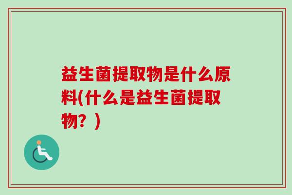益生菌提取物是什么原料(什么是益生菌提取物?) 益生菌提取物是什么原料(什么是益生菌提取物?)