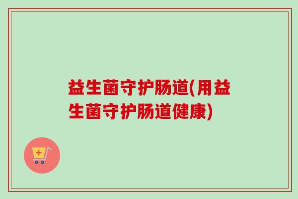 益生菌守护肠道(用益生菌守护肠道健康)
