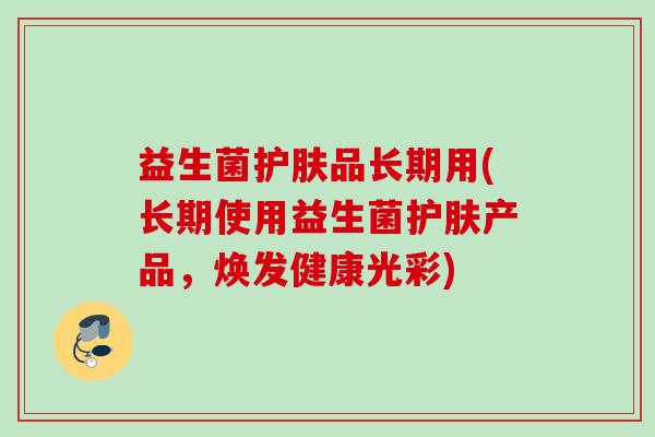 益生菌护肤品长期用(长期使用益生菌护肤产品,焕发健康光彩) 益生菌护肤品长期用(长期使用益生菌护肤产品,焕发健康光彩)