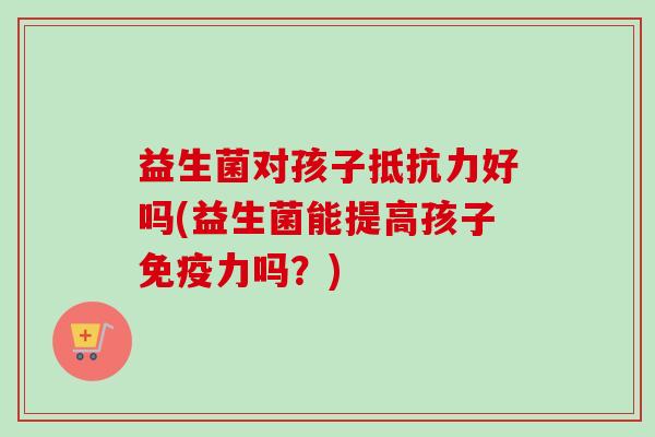 益生菌对孩子好吗(益生菌能提高孩子力吗?) 益生菌对孩子好吗(益生菌能提高孩子力吗?)