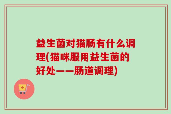 益生菌对猫肠有什么调理(猫咪服用益生菌的好处——肠道调理) 益生菌对猫肠有什么调理(猫咪服用益生菌的好处——肠道调理)
