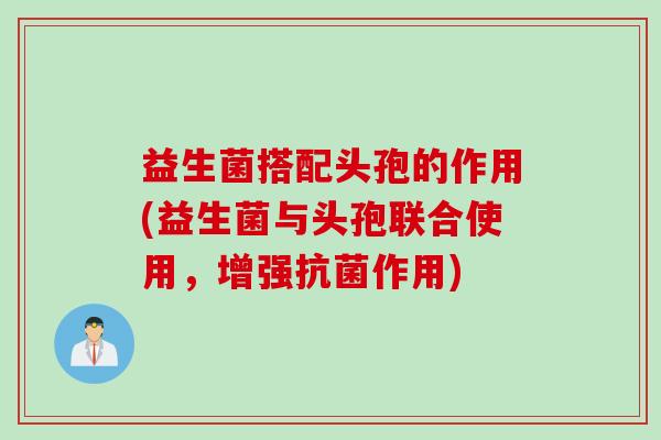 益生菌搭配头孢的作用(益生菌与头孢联合使用，增强作用)