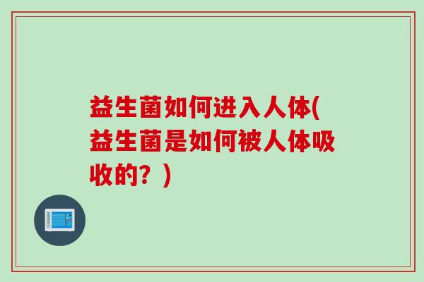 益生菌如何进入人体(益生菌是如何被人体吸收的?) 益生菌如何进入人体(益生菌是如何被人体吸收的?)