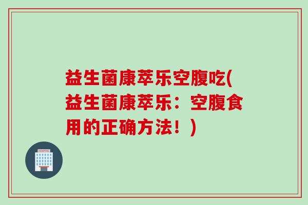 益生菌康萃乐空腹吃(益生菌康萃乐:空腹食用的正确方法!) 益生菌康萃乐空腹吃(益生菌康萃乐:空腹食用的正确方法!)