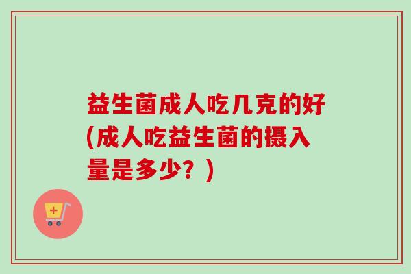 益生菌成人吃几克的好(成人吃益生菌的摄入量是多少?) 益生菌成人吃几克的好(成人吃益生菌的摄入量是多少?)