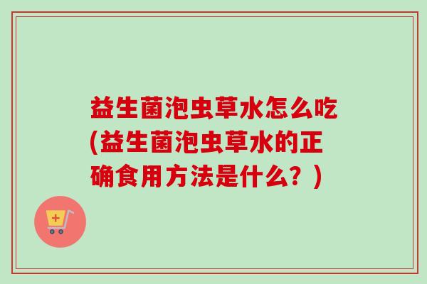 益生菌泡虫草水怎么吃(益生菌泡虫草水的正确食用方法是什么？)