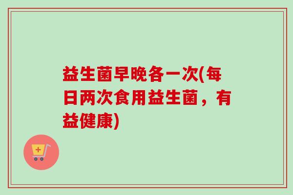 益生菌早晚各一次(每日两次食用益生菌，有益健康)