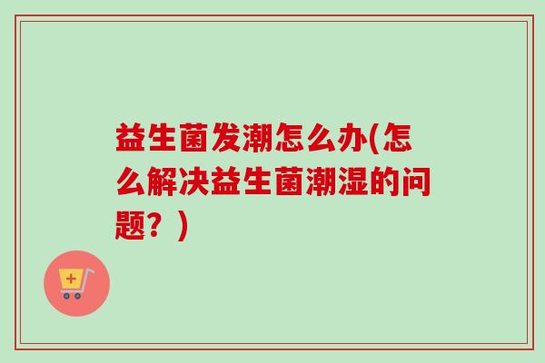 益生菌发潮怎么办(怎么解决益生菌潮湿的问题？)
