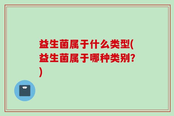 益生菌属于什么类型(益生菌属于哪种类别?) 益生菌属于什么类型(益生菌属于哪种类别?)