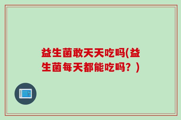 益生菌敢天天吃吗(益生菌每天都能吃吗?) 益生菌敢天天吃吗(益生菌每天都能吃吗?)