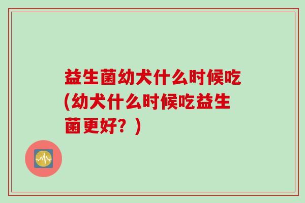 益生菌幼犬什么时候吃(幼犬什么时候吃益生菌更好?) 益生菌幼犬什么时候吃(幼犬什么时候吃益生菌更好?)