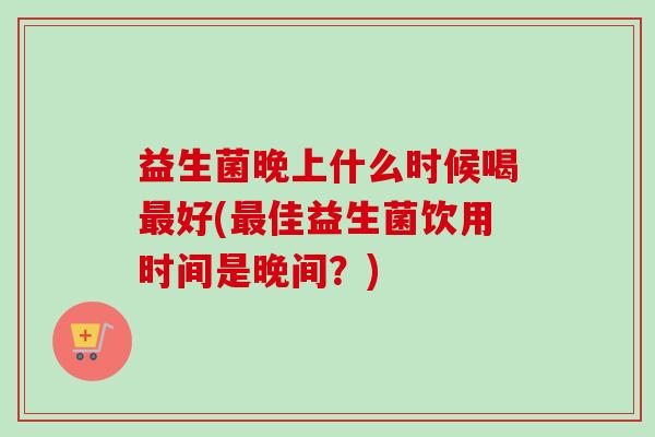 益生菌晚上什么时候喝好(佳益生菌饮用时间是晚间?) 益生菌晚上什么时候喝好(佳益生菌饮用时间是晚间?)