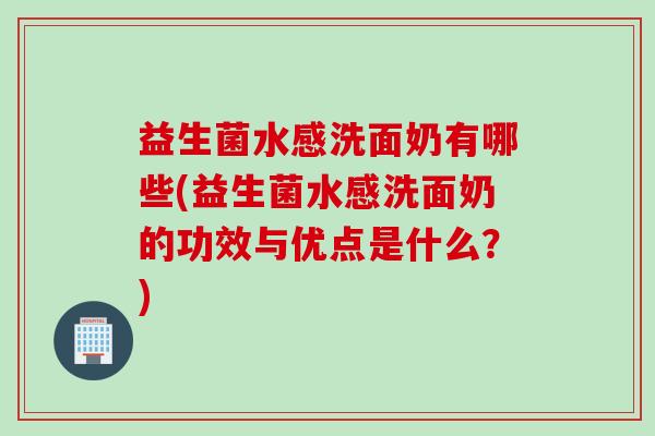 益生菌水感洗面奶有哪些(益生菌水感洗面奶的功效与优点是什么？)