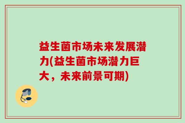 益生菌市场未来发展潜力(益生菌市场潜力巨大，未来前景可期)