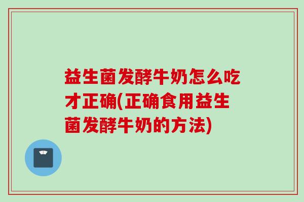 益生菌发酵牛奶怎么吃才正确(正确食用益生菌发酵牛奶的方法) 益生菌发酵牛奶怎么吃才正确(正确食用益生菌发酵牛奶的方法)