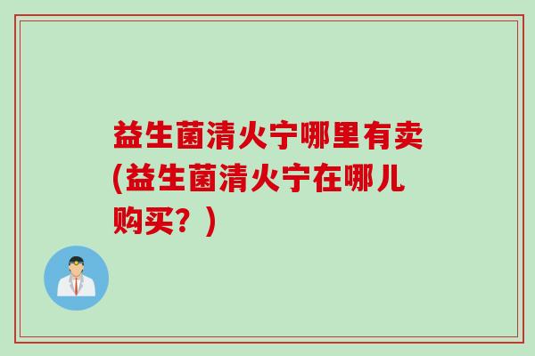 益生菌清火宁哪里有卖(益生菌清火宁在哪儿购买？)