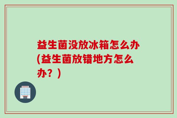 益生菌没放冰箱怎么办(益生菌放错地方怎么办？)
