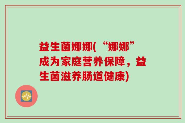 益生菌娜娜(“娜娜”成为家庭营养保障,益生菌滋养肠道健康) 益生菌娜娜(“娜娜”成为家庭营养保障,益生菌滋养肠道健康)