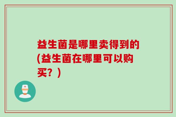 益生菌是哪里卖得到的(益生菌在哪里可以购买？)