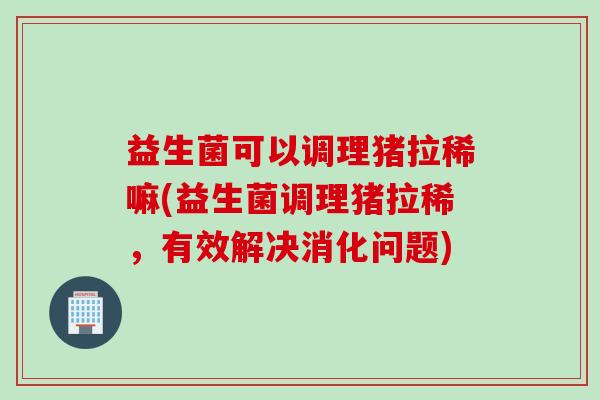 益生菌可以调理猪拉稀嘛(益生菌调理猪拉稀，有效解决消化问题)