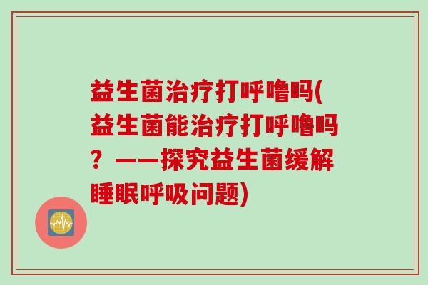 益生菌治疗打呼噜吗(益生菌能治疗打呼噜吗？——探究益生菌缓解睡眠呼吸问题)