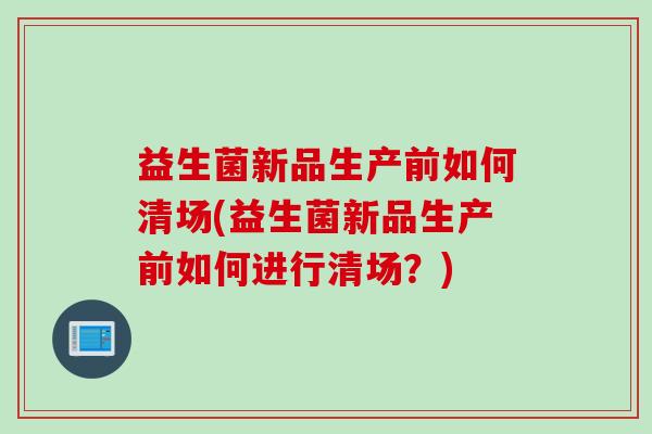 益生菌新品生产前如何清场(益生菌新品生产前如何进行清场？)