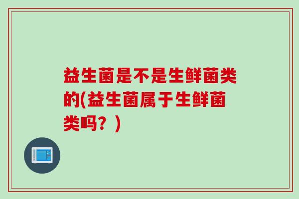 益生菌是不是生鲜菌类的(益生菌属于生鲜菌类吗?) 益生菌是不是生鲜菌类的(益生菌属于生鲜菌类吗?)