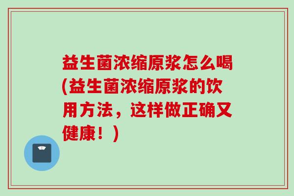 益生菌浓缩原浆怎么喝(益生菌浓缩原浆的饮用方法，这样做正确又健康！)