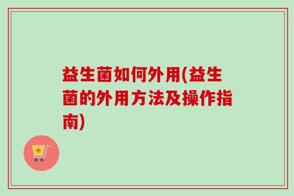 益生菌如何外用(益生菌的外用方法及操作指南)