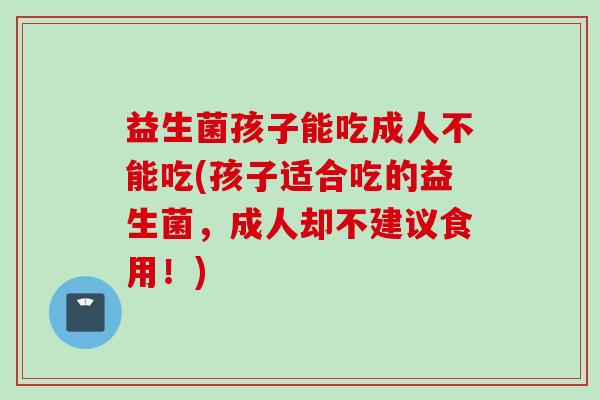 益生菌孩子能吃成人不能吃(孩子适合吃的益生菌，成人却不建议食用！)