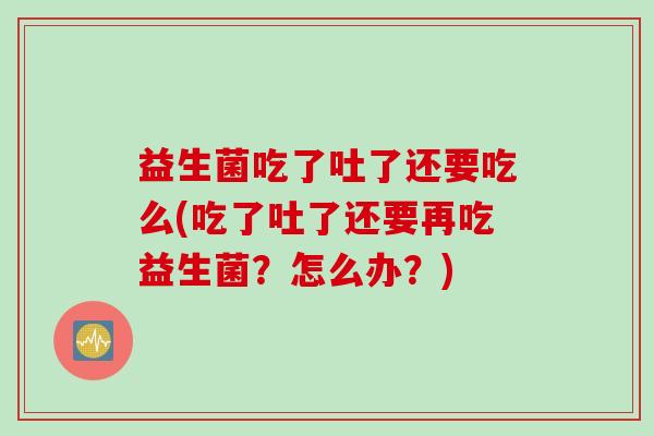 益生菌吃了吐了还要吃么(吃了吐了还要再吃益生菌?怎么办?) 益生菌吃了吐了还要吃么(吃了吐了还要再吃益生菌?怎么办?)