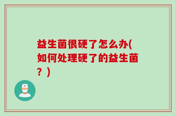 益生菌很硬了怎么办(如何处理硬了的益生菌？)