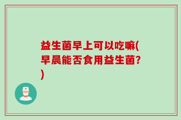 益生菌早上可以吃嘛(早晨能否食用益生菌？)