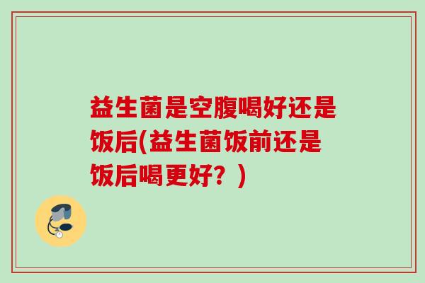益生菌是空腹喝好还是饭后(益生菌饭前还是饭后喝更好？)