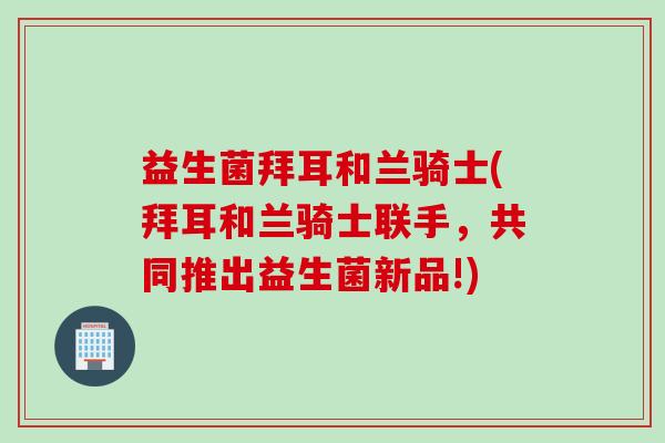 益生菌拜耳和兰骑士(拜耳和兰骑士联手,共同推出益生菌新品!) 益生菌拜耳和兰骑士(拜耳和兰骑士联手,共同推出益生菌新品!)