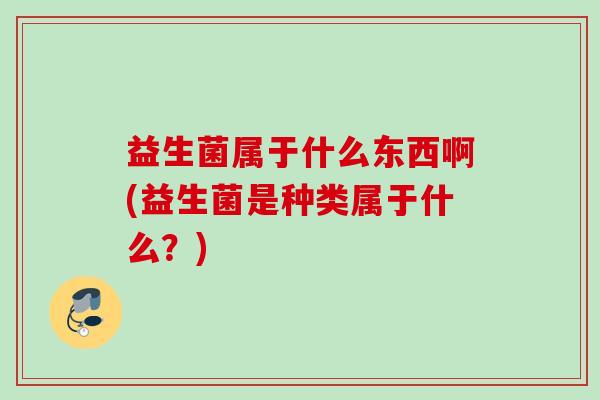 益生菌属于什么东西啊(益生菌是种类属于什么？)