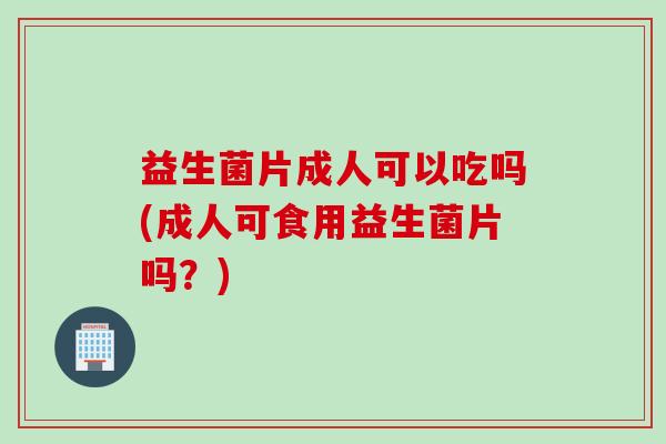 益生菌片成人可以吃吗(成人可食用益生菌片吗？)