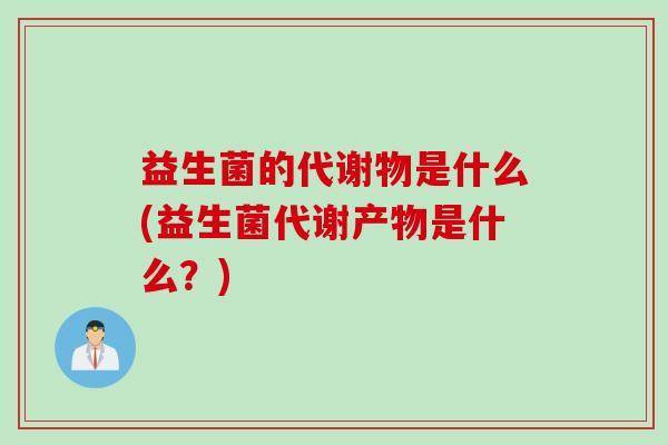 益生菌的代谢物是什么(益生菌代谢产物是什么?) 益生菌的代谢物是什么(益生菌代谢产物是什么?)