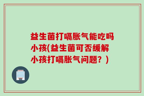 益生菌打嗝胀气能吃吗小孩(益生菌可否缓解小孩打嗝胀气问题？)